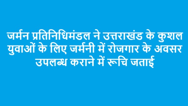 जर्मन प्रतिनिधिमंडल ने उत्तराखंड के कुशल युवाओं के लिए जर्मनी में रोजगार के अवसर उपलब्ध कराने में रूचि जताई