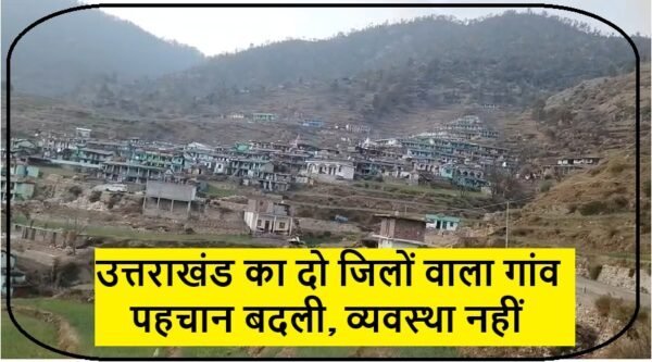 उत्तराखंड का दो जिलों वाला गांव, पहचान बदली, व्यवस्था नहीं…विकास पर ब्रेक